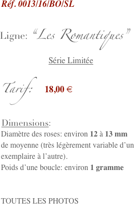   Réf. 0013/16/BO/SL

 Ligne: “Les Romantiques”
                        Série Limitée

 Tarif:   18,00 €

  Dimensions:
  Diamètre des roses: environ 12 à 13 mm 
  de moyenne (très légèrement variable d’un  
  exemplaire à l’autre).
  Poids d’une boucle: environ 1 gramme


  TOUTES LES PHOTOS